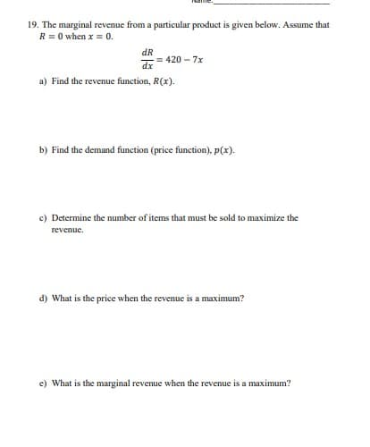 19. The marginal revenue from a particular product is given below. Assume that
R = 0 when x = 0.
dR
= 420 – 7x
dx
a) Find the revenue function, R(x).
b) Find the demand function (price function), p(x).
c) Determine the number of items that must be sold to maximize the
revenue.
d) What is the price when the revenue is a maximum?
e) What is the marginal revenue when the revenue is a maximum?
