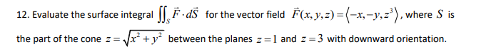 12. Evaluate the surface integral | F- dŠ for the vector field F(x,y,z)=(-x,-y,z'), where S is
the part of the cone z= Jx +y² between the planes z=1 and z=3 with downward orientation.
