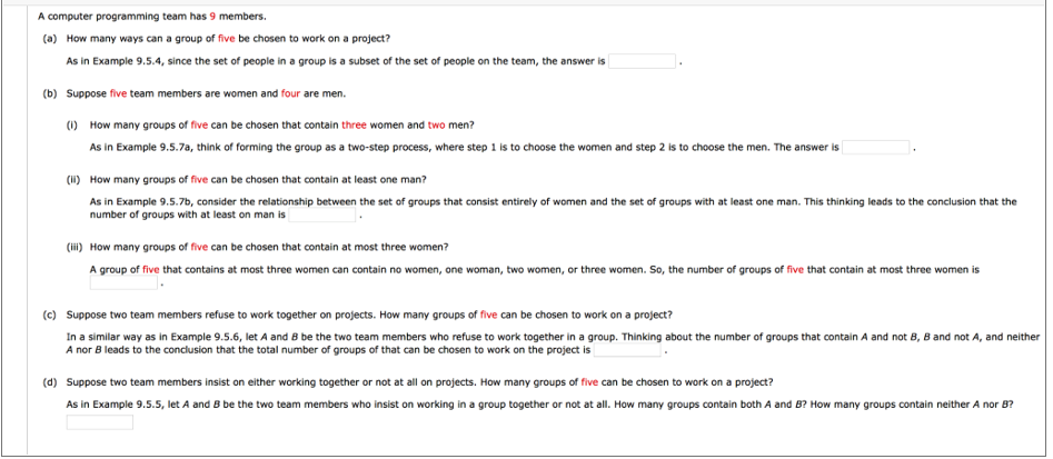 A computer programming team has 9 members.
(a) How many ways can a group of five be chosen to work on a project?
As in Example 9.5.4, since the set of people in a group is a subset of the set of people on the team, the answer is
(b) Suppose five team members are women and four are men.
(1) How many groups of five can be chosen that contain three women and two men?
As in Example 9.5.7a, think of forming the group as a two-step process, where step 1 is to choose the women and step 2 is to choose the men. The answer is
(H) How many groups of five can be chosen that contain at least one man?
As in Example 9.5.7b, consider the relationship between the set of groups that consist entirely of women and the set of groups with at least one man. This thinking leads to the conclusion that the
number of groups with at least on man is
(ii) How many groups of five can be chosen that contain at most three women?
A group of five that contains at most three women can contain no women, one woman, two women, or three women. So, the number of groups of five that contain at most three women is
(c) Suppose two team members refuse to work together on projects. How many groups of five can be chosen to work on a project?
In a similar way as in Example 9.5.6, let A and 8 be the two team members who refuse to work together in a group. Thinking about the number of groups that contain A and not B, B and not A, and neither
A nor B leads to the conclusion that the total number of groups of that can be chosen to work on the project is
(d) Suppose two team members insist on either working together or not at all on projects. How many groups of five can be chosen to work on a project?
As in Example 9.5.5, let A and B be the two team members who insist on working in a group together or not at all. How many groups contain both A and B? How many groups contain neither A nor B?
