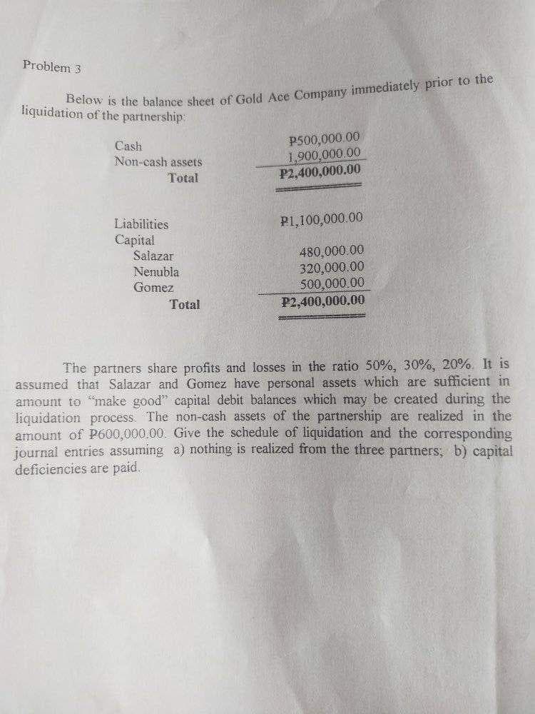 Problem 3
liquidation of the partnership
etow is the balance sheet of Gold Ace Company immediately prior to the
P500,000.00
1,900,000.00
P2,400,000.00
Cash
Non-cash assets
Total
Liabilities
P1,100,000.00
Capital
Salazar
480,000 00
320,000.00
500,000.00
P2,400,000.00
Nenubla
Gomez
Total
The partners share profits and losses in the ratio 50%, 30%, 20%. It is
assumed that Salazar and Gomez have personal assets which are sufficient in
amount to make good" capital debit balances which may be created during the
liquidation process. The non-cash assets of the partnership are realized in the
amount of P600,000,00. Give the schedule of liquidation and the corresponding
journal entries assuming a) nothing is realized from the three partners, b) capital
đeficiencies are paid.
