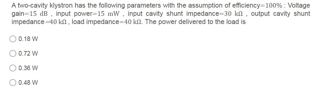 A two-cavity klystron has the following parameters with the assumption of efficiency=100% : Voltage
gain=15 dB , input power=15 mW , input cavity shunt impedance=30 kn , output cavity shunt
impedance=40 k2 , load impedance=40 kN. The power delivered to the load is
0.18 W
0.72 W
0.36 W
0.48 W
