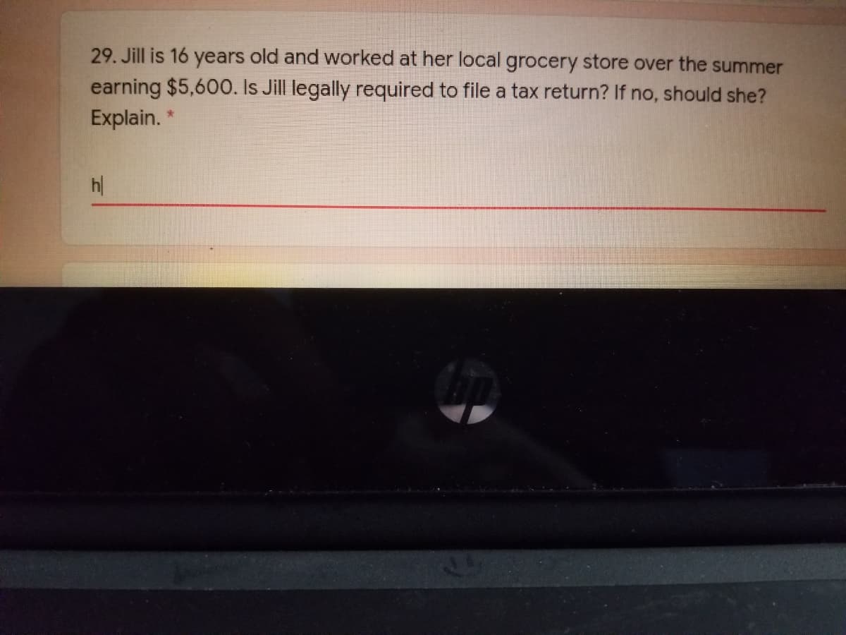 29. Jill is 16 years old and worked at her local grocery store over the summer
earning $5,600. Is Jill legally required to file a tax return? If no, should she?
Explain.
h|
