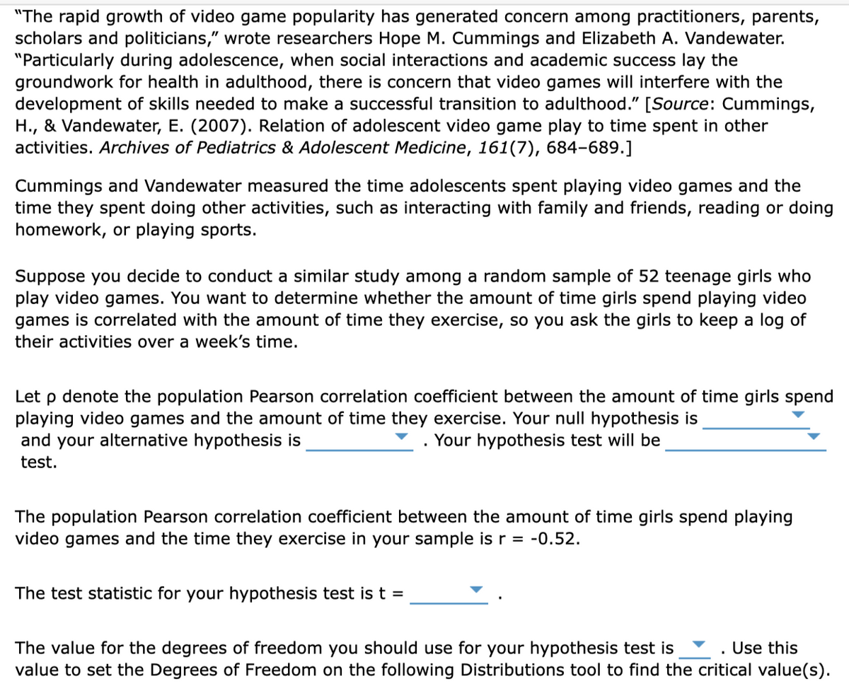 "The rapid growth of video game popularity has generated concern among practitioners, parents,
scholars and politicians," wrote researchers Hope M. Cummings and Elizabeth A. Vandewater.
"Particularly during adolescence, when social interactions and academic success lay the
groundwork for health in adulthood, there is concern that video games will interfere with the
development of skills needed to make a successful transition to adulthood." [Source: Cummings,
H., & Vandewater, E. (2007). Relation of adolescent video game play to time spent in other
activities. Archives of Pediatrics & Adolescent Medicine, 161(7), 684-689.]
Cummings and Vandewater measured the time adolescents spent playing video games and the
time they spent doing other activities, such as interacting with family and friends, reading or doing
homework, or playing sports.
Suppose you decide to conduct a similar study among a random sample of 52 teenage girls who
play video games. You want to determine whether the amount of time girls spend playing video
games is correlated with the amount of time they exercise, so you ask the girls to keep a log of
their activities over a week's time.
Let p denote the population Pearson correlation coefficient between the amount of time girls spend
playing video games and the amount of time they exercise. Your null hypothesis is
. Your hypothesis test will be
and your alternative hypothesis is
test.
The population Pearson correlation coefficient between the amount of time girls spend playing
video games and the time they exercise in your sample is r = -0.52.
The test statistic for your hypothesis test is t =
Use this
The value for the degrees of freedom you should use for your hypothesis test is
value to set the Degrees of Freedom on the following Distributions tool to find the critical value(s).
.