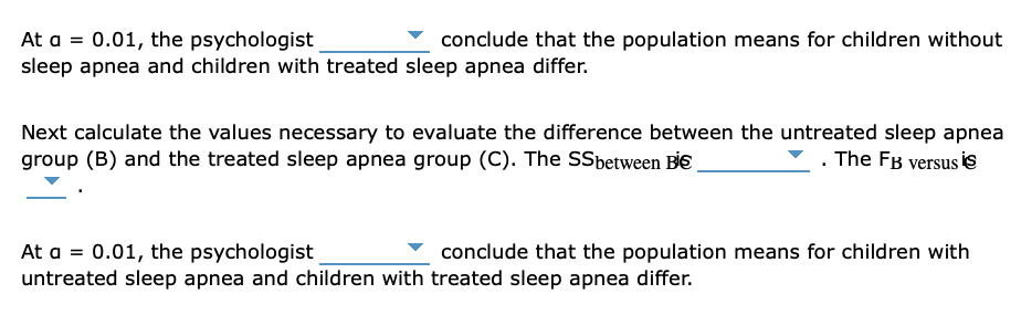 At a = 0.01, the psychologist
conclude that the population means for children without
sleep apnea and children with treated sleep apnea differ.
Next calculate the values necessary to evaluate the difference between the untreated sleep apnea
group (B) and the treated sleep apnea group (C). The SSbetween Bİ€
. The FB versus is
conclude that the population means for children with
At a = 0.01, the psychologist
untreated sleep apnea and children with treated sleep apnea differ.