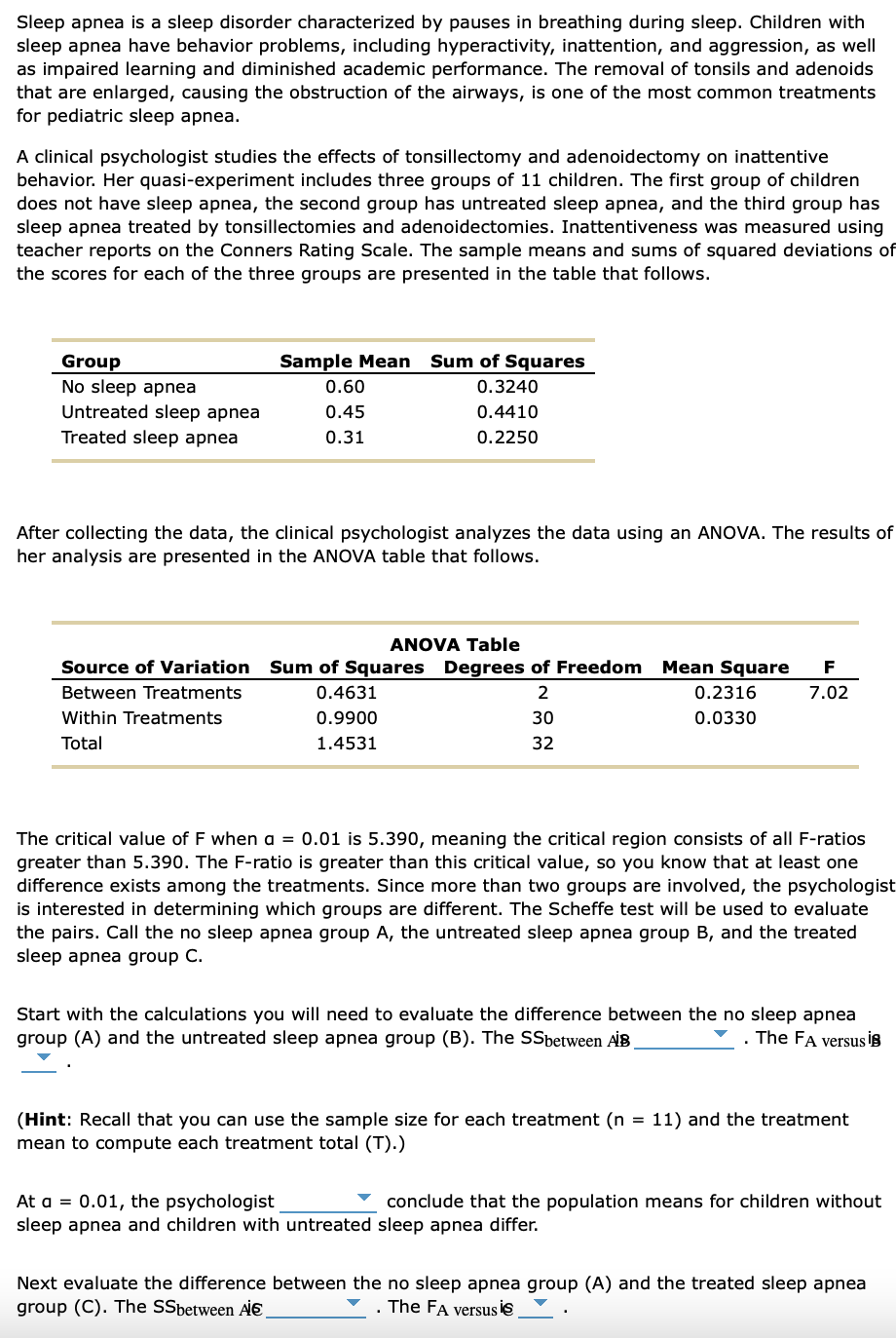 Sleep apnea is a sleep disorder characterized by pauses in breathing during sleep. Children with
sleep apnea have behavior problems, including hyperactivity, inattention, and aggression, as well
as impaired learning and diminished academic performance. The removal of tonsils and adenoids
that are enlarged, causing the obstruction of the airways, is one of the most common treatments
for pediatric sleep apnea.
A clinical psychologist studies the effects of tonsillectomy and adenoidectomy on inattentive
behavior. Her quasi-experiment includes three groups of 11 children. The first group of children
does not have sleep apnea, the second group has untreated sleep apnea, and the third group has
sleep apnea treated by tonsillectomies and adenoidectomies. Inattentiveness was measured using
teacher reports on the Conners Rating Scale. The sample means and sums of squared deviations of
the scores for each of the three groups are presented in the table that follows.
Group
No sleep apnea
Untreated sleep apnea
Treated sleep apnea
Sample Mean Sum of Squares
0.3240
0.4410
0.2250
0.60
0.45
0.31
After collecting the data, the clinical psychologist analyzes the data using an ANOVA. The results of
her analysis are presented in the ANOVA table that follows.
ANOVA Table
Source of Variation Sum of Squares Degrees of Freedom Mean Square F
Between Treatments
2
7.02
Within Treatments
30
Total
32
0.4631
0.9900
1.4531
0.2316
0.0330
The critical value of F when a = 0.01 is 5.390, meaning the critical region consists of all F-ratios
greater than 5.390. The F-ratio is greater than this critical value, so you know that at least one
difference exists among the treatments. Since more than two groups are involved, the psychologist
is interested in determining which groups are different. The Scheffe test will be used to evaluate
the pairs. Call the no sleep apnea group A, the untreated sleep apnea group B, and the treated
sleep apnea group C.
Start with the calculations you will need to evaluate the difference between the no sleep apnea
group (A) and the untreated sleep apnea group (B). The SSbetween AIB
The FA versus i
(Hint: Recall that you can use the sample size for each treatment (n = 11) and the treatment
mean to compute each treatment total (T).)
At a = 0.01, the psychologist
conclude that the population means for children without
sleep apnea and children with untreated sleep apnea differ.
Next evaluate the difference between the no sleep apnea group (A) and the treated sleep apnea
group (C). The SSbetween A
. The FA versus is
