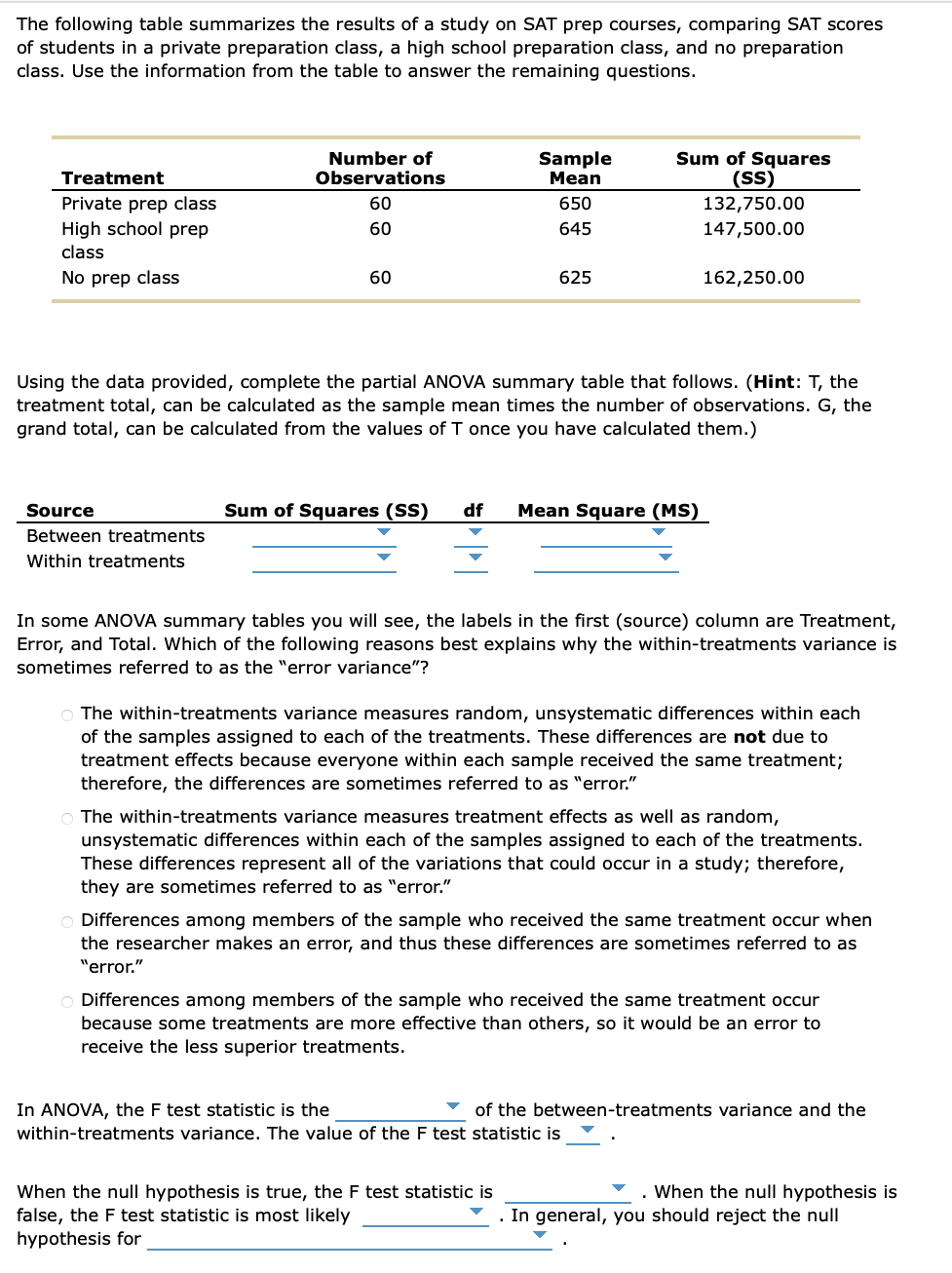 The following table summarizes the results of a study on SAT prep courses, comparing SAT scores
of students in a private preparation class, a high school preparation class, and no preparation
class. Use the information from the table to answer the remaining questions.
Treatment
Private prep class
High school prep
class
No prep class
Number of
Observations
60
60
Source
Between treatments
Within treatments
60
Sample
Mean
650
645
625
Using the data provided, complete the partial ANOVA summary table that follows. (Hint: T, the
treatment total, can be calculated as the sample mean times the number of observations. G, the
grand total, can be calculated from the values of T once you have calculated them.)
Sum of Squares
(SS)
132,750.00
147,500.00
Sum of Squares (SS) df Mean Square (MS)
162,250.00
In some ANOVA summary tables you will see, the labels in the first (source) column are Treatment,
Error, and Total. Which of the following reasons best explains why the within-treatments variance is
sometimes referred to as the "error variance"?
O The within-treatments variance measures random, unsystematic differences within each
of the samples assigned to each of the treatments. These differences are not due to
treatment effects because everyone within each sample received the same treatment;
therefore, the differences are sometimes referred to as "error."
O The within-treatments variance measures treatment effects as well as random,
unsystematic differences within each of the samples assigned to each of the treatments.
These differences represent all of the variations that could occur in a study; therefore,
they are sometimes referred to as "error."
When the null hypothesis is true, the F test statistic is
false, the F test statistic is most likely
hypothesis for
Differences among members of the sample who received the same treatment occur when
the researcher makes an error, and thus these differences are sometimes referred to as
"error."
In ANOVA, the F test statistic is the
within-treatments variance. The value of the F test statistic is
O Differences among members of the sample who received the same treatment occur
because some treatments are more effective than others, so it would be an error to
receive the less superior treatments.
of the between-treatments variance and the
When the null hypothesis is
. In general, you should reject the null