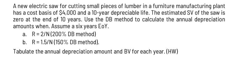 A new electric saw for cutting small pieces of lumber in a furniture manufacturing plant
has a cost basis of $4,000 and a 10-year depreciable life. The estimated SV of the saw is
zero at the end of 10 years. Use the DB method to calculate the annual depreciation
amounts when. Assume a six years EoY.
a. R=2/N (200% DB method)
b. R=1.5/N (150% DB method).
Tabulate the annual depreciation amount and BV for each year. (HW)