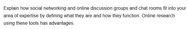 Explain how social networking and online discussion groups and chat rooms fit into your
area of expertise by defining what they are and how they function. Online research
using these tools has advantages.