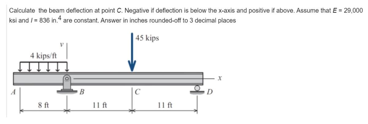 Calculate the beam deflection at point C. Negative if deflection is below the x-axis and positive if above. Assume that E = 29,000
ksi and / = 836 in.4 are constant. Answer in inches rounded-off to 3 decimal places
45 kips
4 kips/ft
8 ft
B
11 ft
11 ft
X