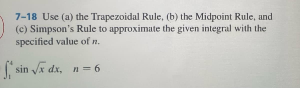 7-18 Use (a) the Trapezoidal Rule, (b) the Midpoint Rule, and
(c) Simpson's Rule to approximate the given integral with the
specified value of n.
sin Vx dx, n = 6
