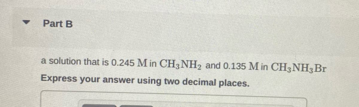 Part B
a solution that is 0.245 M in CH3NH2 and 0.135 M in CH3NH3Br
Express your answer using two decimal places.
