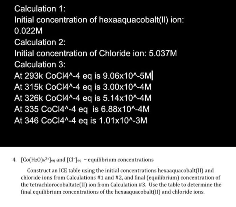 Calculation 1:
Initial concentration of hexaaquacobalt(II) ion:
0.022M
Calculation 2:
Initial concentration of Chloride ion: 5.037M
Calculation 3:
At 293k CoCI4^4 eq is 9.06x10^-5M||
At 315k CoCl4^-4 eq
is 3.00x10^-4M
At 326k CoCI4^-4 eq is 5.14x10^-4M
At 335 CoCI4^-4 eq is 6.88x10^-4M
At 346 CoCI4^-4 eq is 1.01x10^-3M
4. [Co(H20)62*]eq and [Cl-Jeq - equilibrium concentrations
Construct an ICE table using the initial concentrations hexaaquacobalt(II) and
chloride ions from Calculations #1 and # 2, and final (equilibrium) concentration of
the tetrachlorocobaltate(II) ion from Calculation #3. Use the table to determine the
final equilibrium concentrations of the hexaaquacobalt(II) and chloride ions.
