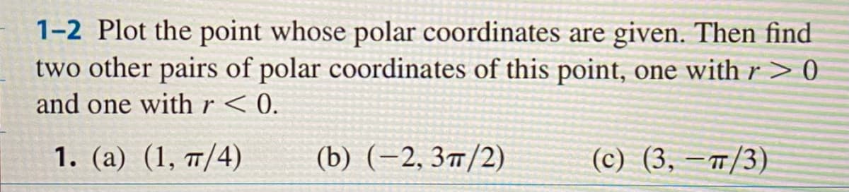 1-2 Plot the point whose polar coordinates are given. Then find
two other pairs of polar coordinates of this point, one with r > 0
and one with r < 0.
1. (a) (1, 7/4)
(b) (-2, 3п/2)
(с) (3, —п/3).
