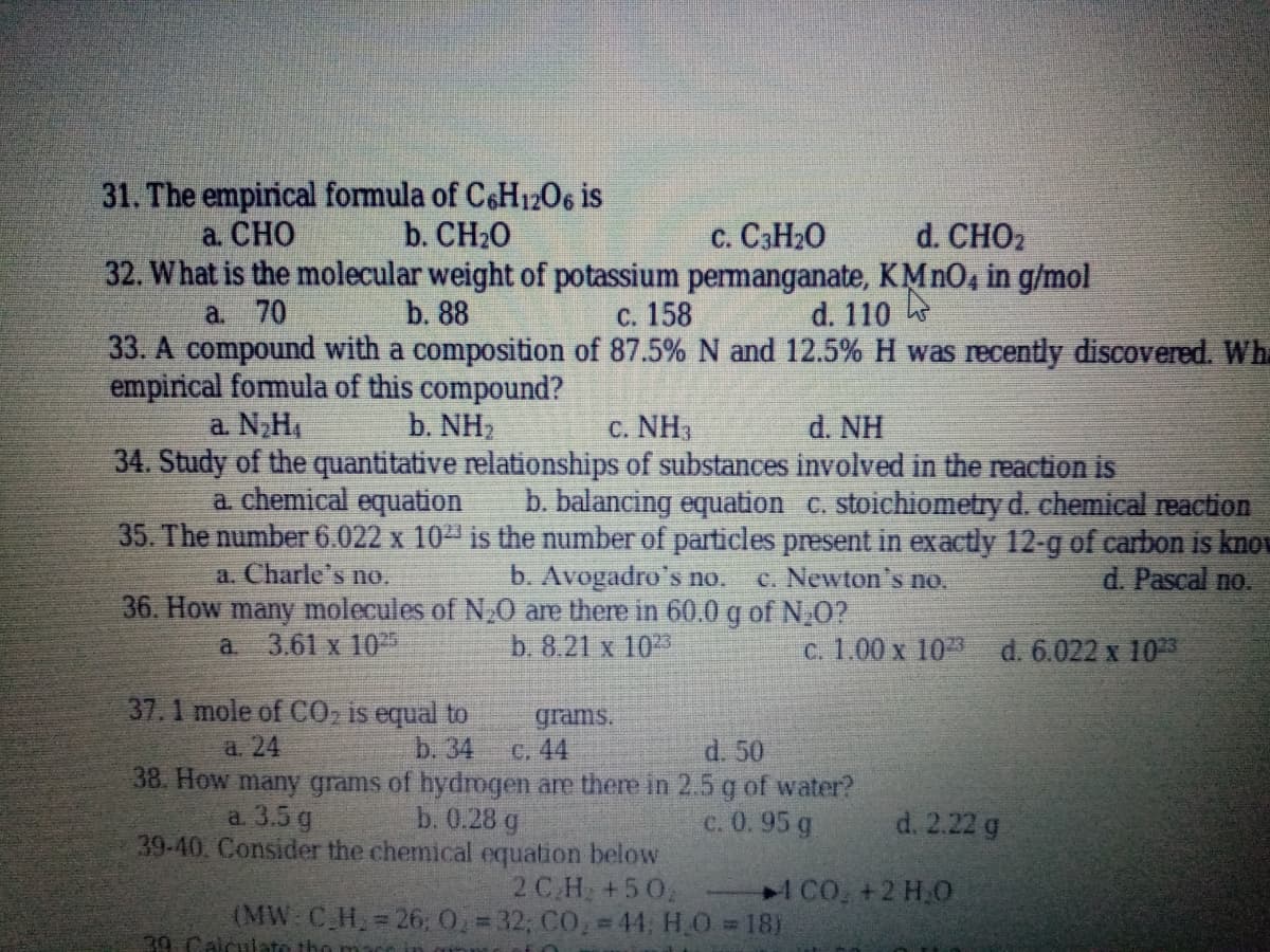 31. The empinical formula of C6H12O6 is
b. CH20
a. СНО
d. CHO2
32. What is the molecular weight of potassium permanganate, KMNO4 in g/mol
c. C3H20
С. 158
33. A compound with a composition of 87.5% N and 12.5% H was recently discovered. Whi
a. 70
b. 88
d. 110
empirical fomula of this compound?
b. NH2
C. NH3
34. Study of the quantitative relationships of substances involved in the reaction is
a. N,H,
d. NH
a chemical equation
b. balancing equation c. stoichiometry d. chemical reaction
35. The number 6.022 x 1023 is the number of particles present in exactly 12-g of carbon is know
d. Pascal no.
a. Charle's no.
b. Avogadro's no.
c. Newton's no.
36. How many molecules of N,0 are there in 60.0 g of N,0?
3.61 x 10
b. 8.21 x 10
c. 1.00 x 103 d. 6.022 x 1023
a.
37.1 mole of CO, is equal to
grams.
a. 24
b. 34
d. 50
C. 44
38. How many grams of hydrogen are there in 2.5 g of water?
b. 0.28 g
a. 3.5 g
c. 0.95 g
d. 2.22 g
39-40. Consider the chemical equation below
2 C.H +50
(MW: C H, 26: 0. = 32; CO, = 44, H.O 18)
1CO, +2 H.O
39. Calculate the
