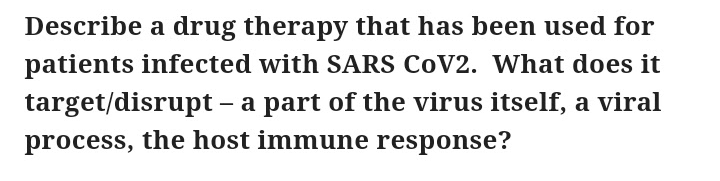 Describe a drug therapy that has been used for
patients infected with SARS COV2. What does it
target/disrupt - a part of the virus itself, a viral
process, the host immune response?