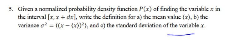 5. Given a normalized probability density function P(x) of finding the variable x in
the interval [x,x + dx], write the definition for a) the mean value (x), b) the
variance o? = ((x – (x))?), and c) the standard deviation of the variable x.
