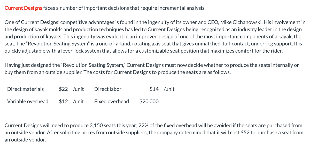 Current Designs faces a number of important decisions that require incremental analysis.
One of Current Designs' competitive advantages is found in the ingenuity of its owner and CEO, Mike Cichanowski. His involvement in
the design of kayak molds and production techniques has led to Current Designs being recognized as an industry leader in the design
and production of kayaks. This ingenuity was evident in an improved design of one of the most important components of a kayak, the
seat. The "Revolution Seating System" is a one-of-a-kind, rotating axis seat that gives unmatched, full-contact, under-leg support. It is
quickly adjustable with a lever-lock system that allows for a customizable seat position that maximizes comfort for the rider.
Having just designed the "Revolution Seating System," Current Designs must now decide whether to produce the seats internally or
buy them from an outside supplier. The costs for Current Designs to produce the seats are as follows.
Direct materials
$22 /unit
Direct labor
$14 /unit
Variable overhead
$12 /unit
Fixed overhead
$20,000
Current Designs will need to produce 3,150 seats this year; 22% of the fixed overhead will be avoided if the seats are purchased from
an outside vendor. After soliciting prices from outside suppliers, the company determined that it will cost $52 to purchase a seat from
an outside vendor.
