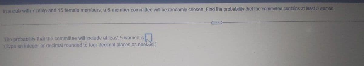 In a club with 7 male and 15 female members, a 6-member committee will be randomly chosen. Find the probability that the committee contains at least 5 women.
The probability that the committee will include at least 5 women is
(Type an integer or decimal rounded to four decimal places as neeled.)