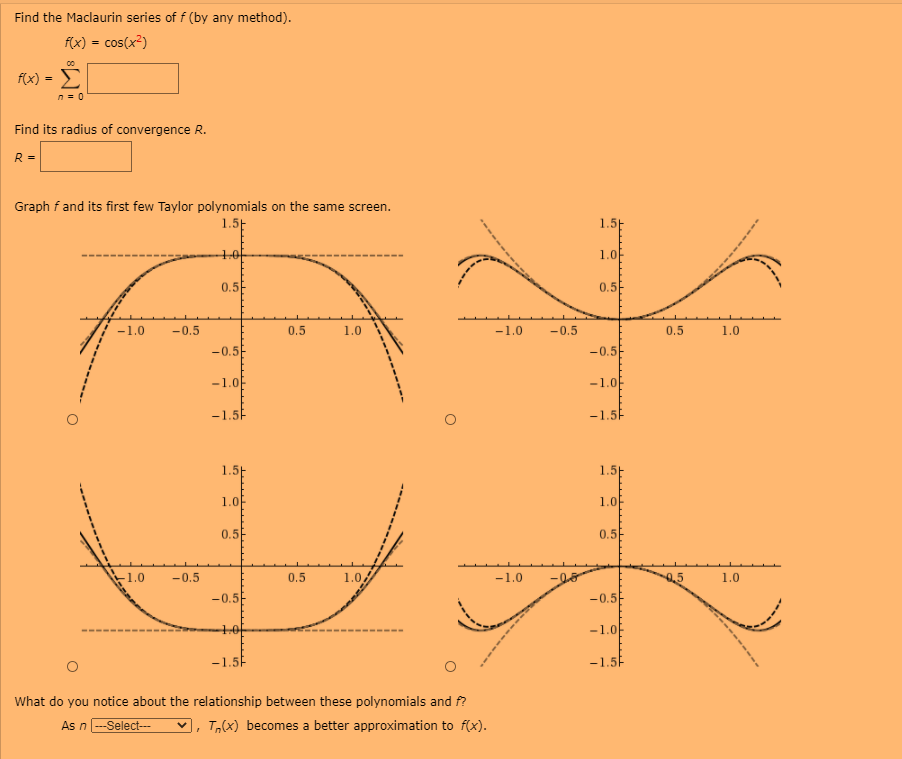 Find the Maclaurin series of f (by any method).
f(x) = cos(x²)
f(x) = E
n= 0
Find its radius of convergence R.
R =
Graph f and its first few Taylor polynomials on the same screen.
1.5-
1.5
10
1.0
0.5
0.5
-1.0
-0.5
0.5
1.0
-1.0
-0.5
0.5
1.0
-0.5
-0.5
-1.0
-1.0
-1.5
-1.5
1.5E
1.5H
1.0
1.0
0.5
0.5
-1.0
-0.5
0.5
1.0
-1.0
1.0
-0.5
-0.5
10
-1.0
-1.5P
-1.5F
What do vou notice about the relationship between these polynomials and f?
