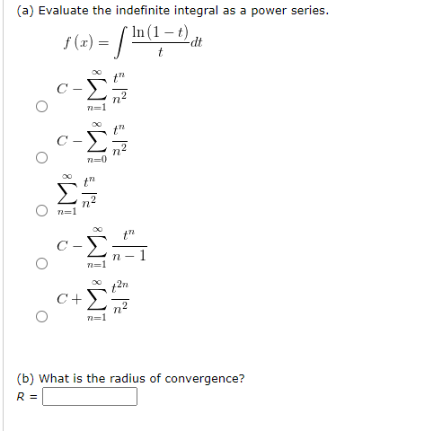 (a) Evaluate the indefinite integral as a power series.
1(1 – t).
s (2) = /m;
f (x) =
-dt
C -
n=1
c-Σ
n=1
t"
C -
п- 1
C+
n2
(b) What is the radius of convergence?
R =
