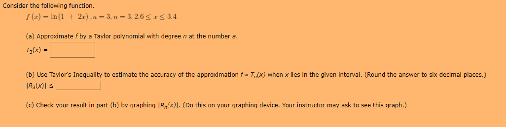 Consider the following function.
f (x) = ln(1 + 2r),a=3,n= 3, 2.6 < 1< 3.4
(a) Approximate f by a Taylor polynomial with degree n at the number a.
T3(x) =
(b) Use Taylor's Inequality to estimate the accuracy of the approximation f T(x) when x lies in the given interval. (Round the answer to six decimal places.)
|R3(x)| s [
(c) Check your result in part (b) by graphing JR,(x)|. (Do this on your graphing device. Your instructor may ask to see this graph.)
