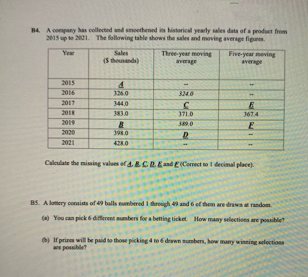 B4. A company has collected and smoothened its historical yearly sales data of a product from
2015 up to 2021. The following table shows the sales and moving average figures.
Sales
Three-year moving
avcrage
Year
Five-ycar moving
avcrage
(S thousands)
2015
2016
326.0
324.0
E
367.4
2017
344.0
2018
383.0
371.0
2019
B.
389.0
2020
398.0
D
2021
428.0
Calculate the missing values of4, B, C, D. E and F(Correct to I decimal place).
B5. A lottery consists of 49 balls numbered 1 through 49 and 6 of them are drawn at random.
(a) You can pick 6 different numbers for a betting ticket. How many selections are possible?
(b) If prizes will be paid to those picking 4 to 6 drawn numbers, how many winning selections
are possible?
ర
