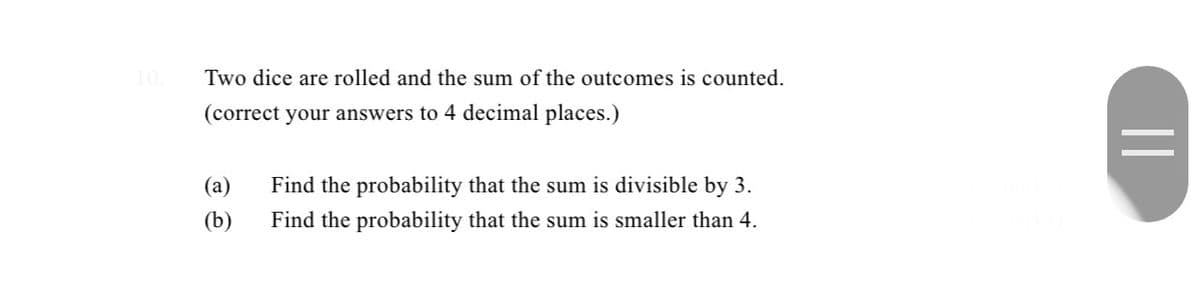 Two dice are rolled and the sum of the outcomes is counted.
(correct your answers to 4 decimal places.)
(a)
Find the probability that the sum is divisible by 3.
(b)
Find the probability that the sum is smaller than 4.
||
