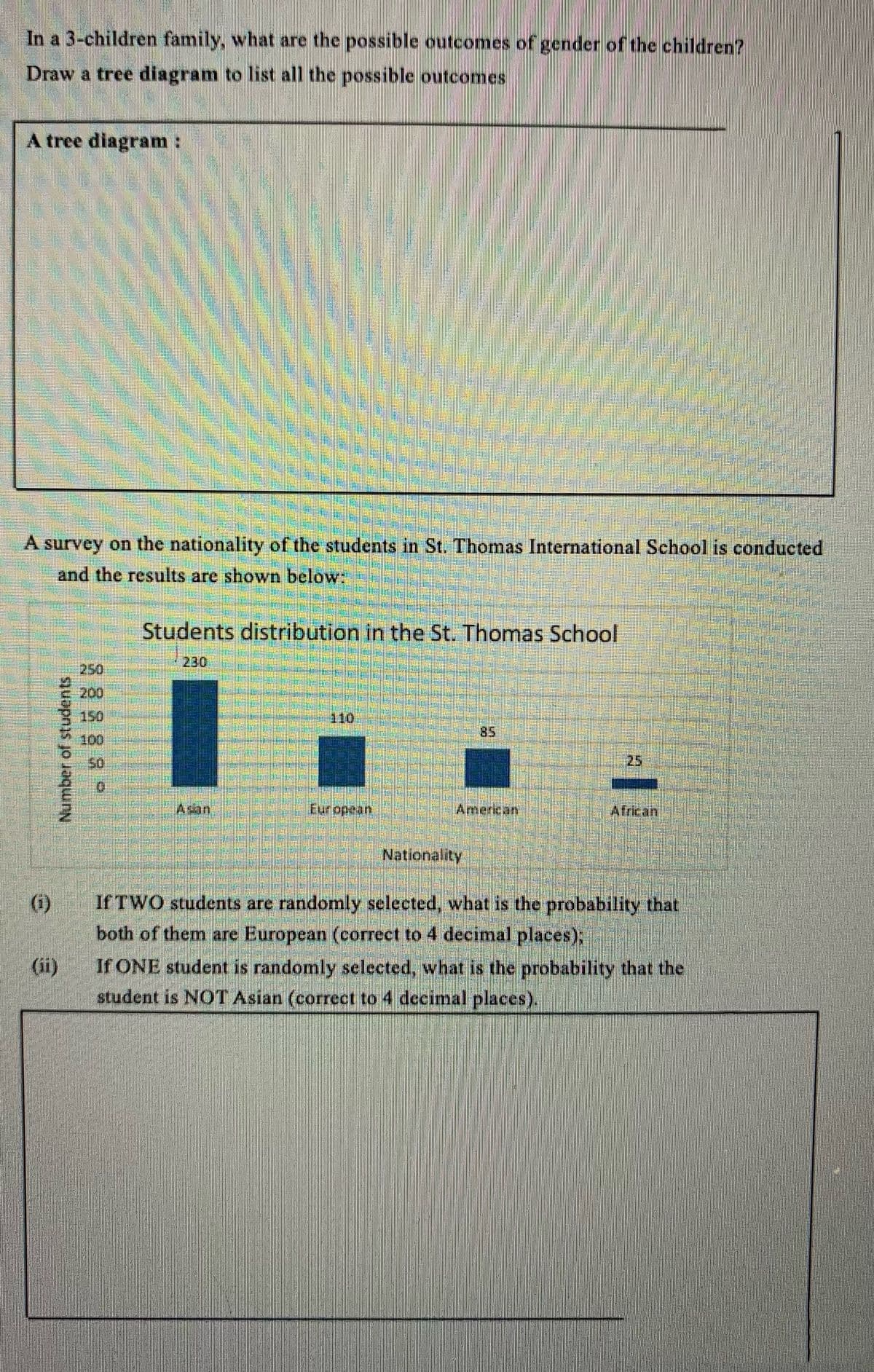 In a 3-children family, what are the possible outcomes of gender of the children?
Draw a tree diagram to list all the possible outcomes
A tree diagram:
A survey on the nationality of the students in St. Thomas International School is conducted
and the results are shown below:
Students distribution in the St. Thomas School
230
250
200
150
110
85
100
50
25
Asan.
Eur opean
American
African
Nationality
(i)
If TWO students are randomly selected, what is the probability that
both of them are European (correct to 4 decimal places);
(ii)
If ONE student is randomly selected, what is the probability that the
student is NOTAsian (correct to 4 decimal places).
Number of students
