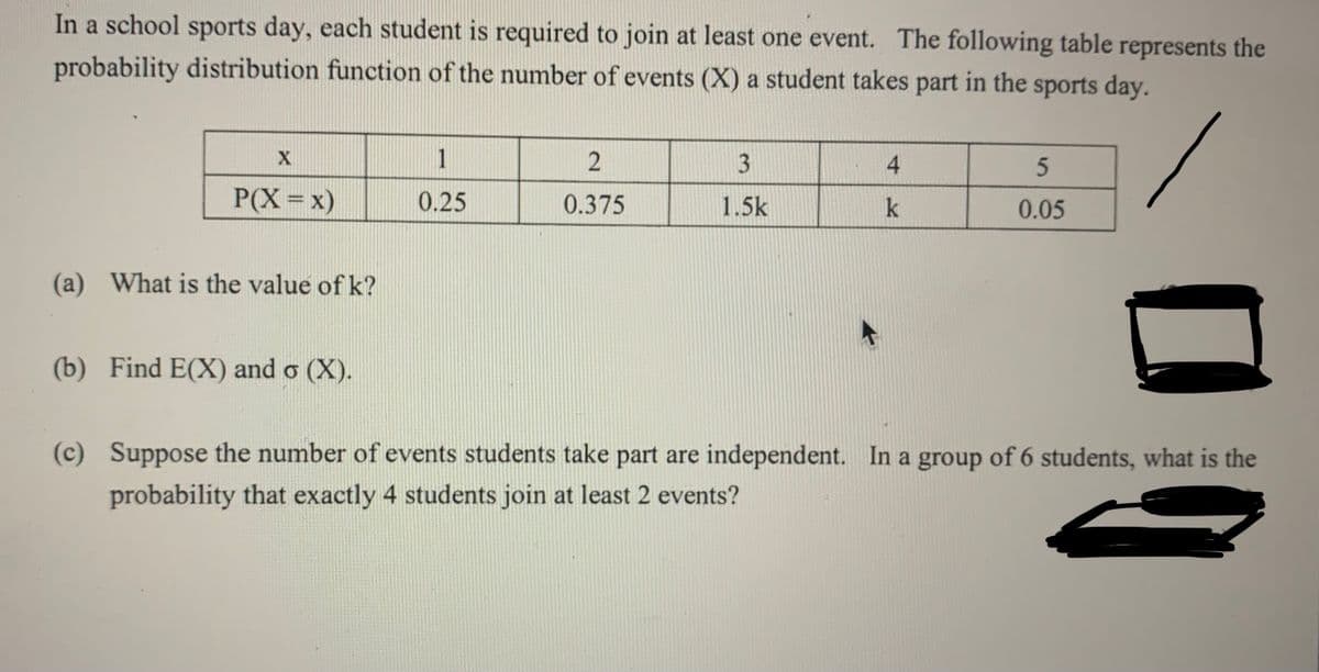 In a school sports day, each student is required to join at least one event. The following table represents the
probability distribution function of the number of events (X) a student takes part in the sports day.
1
3
4.
P(X=x)
0.25
0.375
1.5k
k
0.05
(a) What is the value of k?
(b) Find E(X) and o (X).
(c) Suppose the number of events students take part are independent. In a group of 6 students, what is the
probability that exactly 4 students join at least 2 events?
