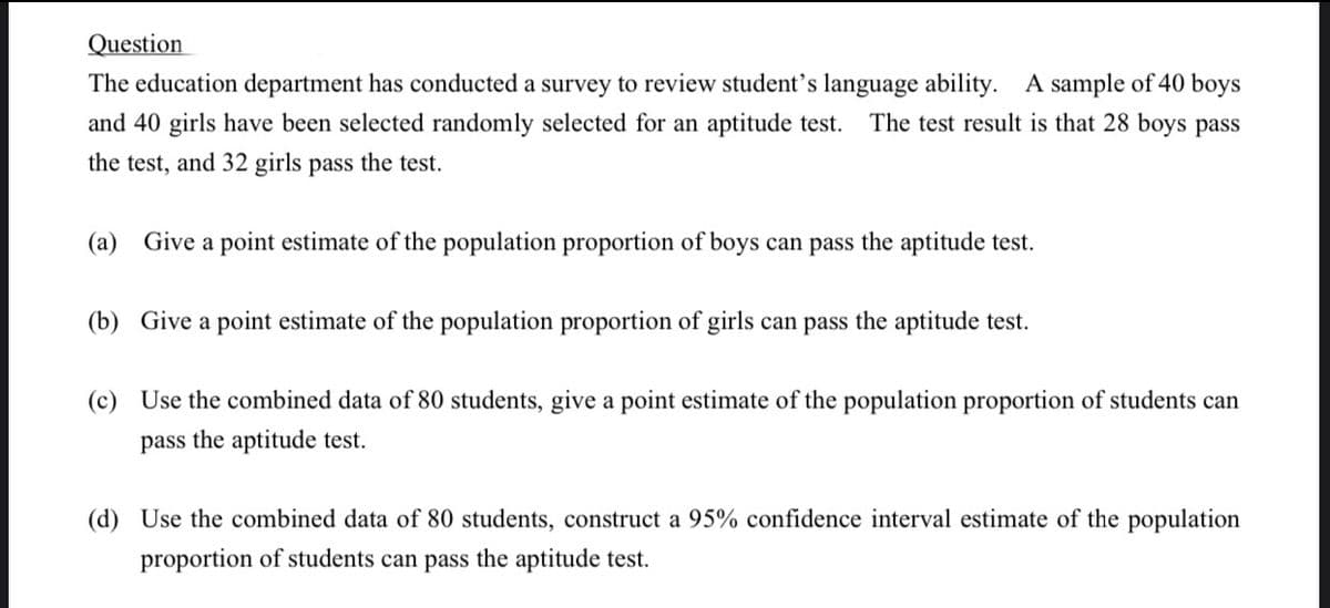 Question
The education department has conducted a survey to review student's language ability. A sample of 40 boys
and 40 girls have been selected randomly selected for an aptitude test.
The test result is that 28 boys pass
the test, and 32 girls pass the test.
(a) Give a point estimate of the population proportion of boys can pass the aptitude test.
(b) Give a point estimate of the population proportion of girls can pass the aptitude test.
(c) Use the combined data of 80 students, give a point estimate of the population proportion of students can
pass the aptitude test.
(d) Use the combined data of 80 students, construct a 95% confidence interval estimate of the population
proportion of students can pass the aptitude test.
