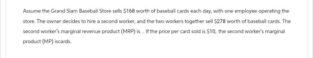 Assume the Grand Slam Baseball Store sells $168 worth of baseball cards each day, with one employee operating the
store. The owner decides to hire a second worker, and the two workers together sell $278 worth of baseball cards. The
second worker's marginal revenue product (MRP) is. If the price per card sold is $10, the second worker's marginal
product (MP) iscards.