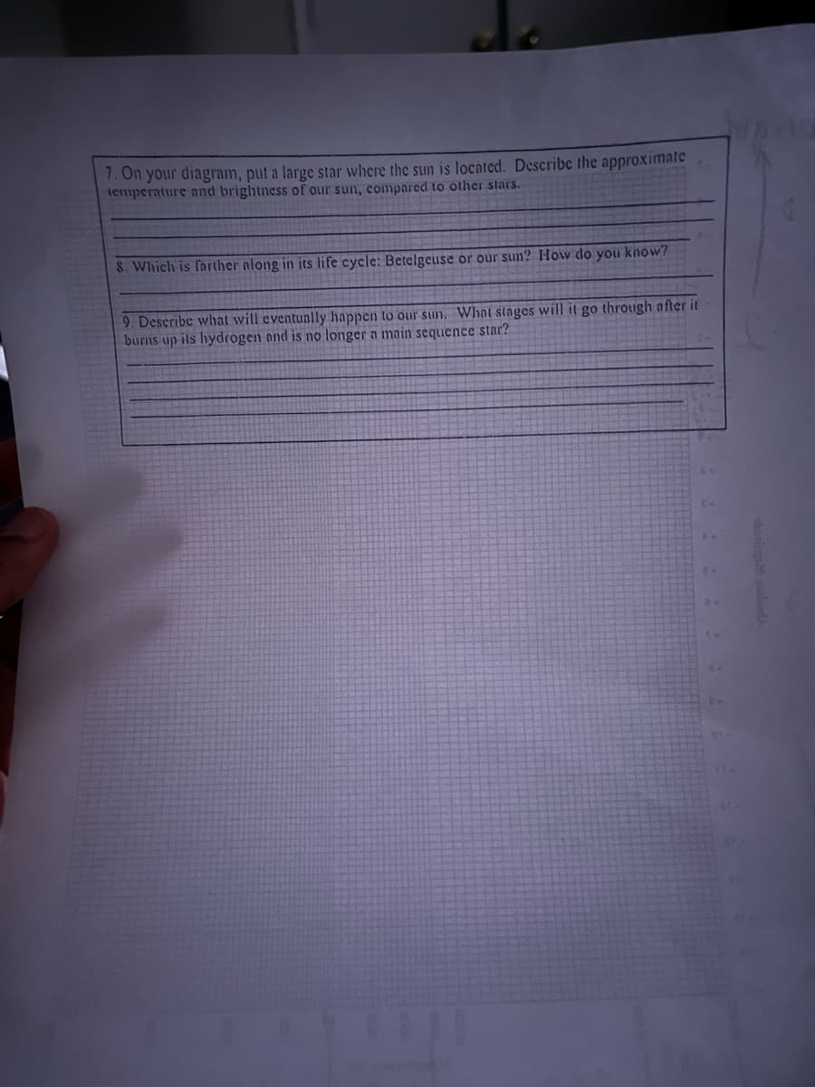 7. On your diagram, put a large star where the sun is located. Describe the approximate
temperature and brightness of our sun, compared to other stars.
8. Which is farther along in its life cycle: Betelgeuse or our sun? How do you know?
9. Describe what will eventually happen to our sun. What stages will it go through after it
burns up its hydrogen and is no longer a main sequence star?
::::
8.
10.10