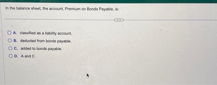 In the balance sheet, the account, Premium on Bonds Payable, is:
OA. classified as a liability account.
B. deducted from bonds payable.
C. added to bonds payable.
OD. A and C