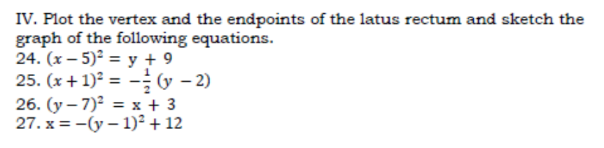 IV. Plot the vertex and the endpoints of the latus rectum and sketch the
graph of the following equations.
24. (x – 5)² = y + 9
25. (x + 1)² = - (y – 2)
26. (y – 7)2 = x + 3
27. x = -(y – 1)² + 12
