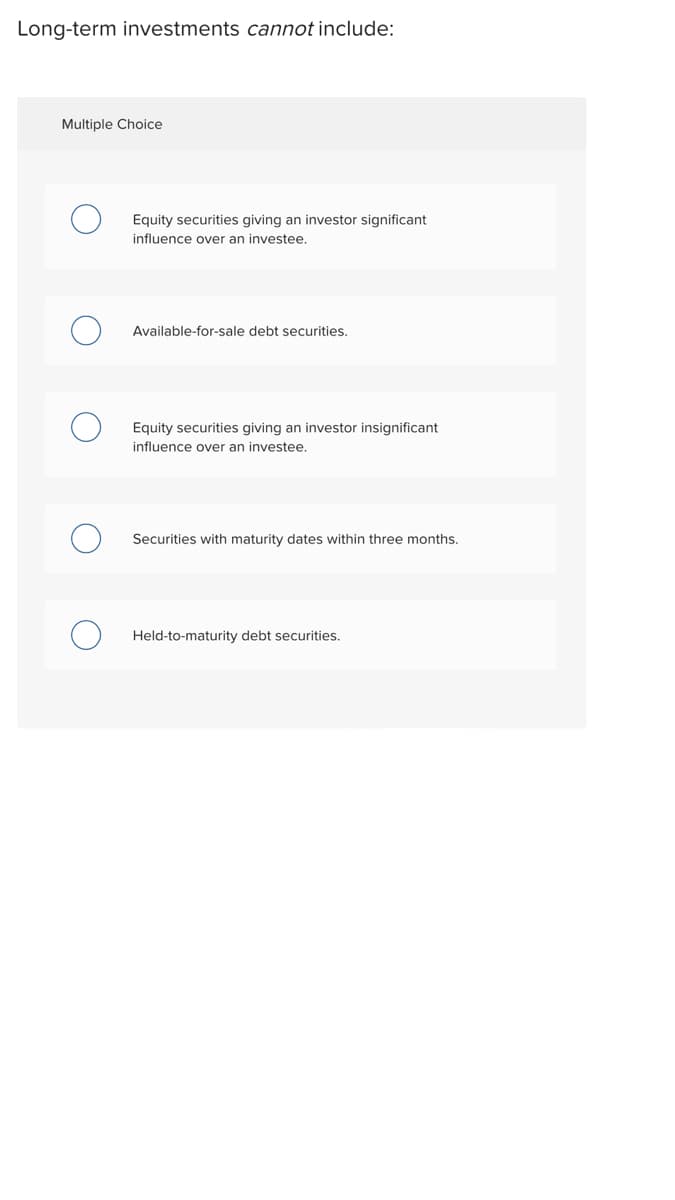 Long-term investments cannot include:
Multiple Choice
Equity securities giving an investor significant
influence over an investee.
Available-for-sale debt securities.
Equity securities giving an investor insignificant
influence over an investee.
Securities with maturity dates within three months.
Held-to-maturity debt securities.