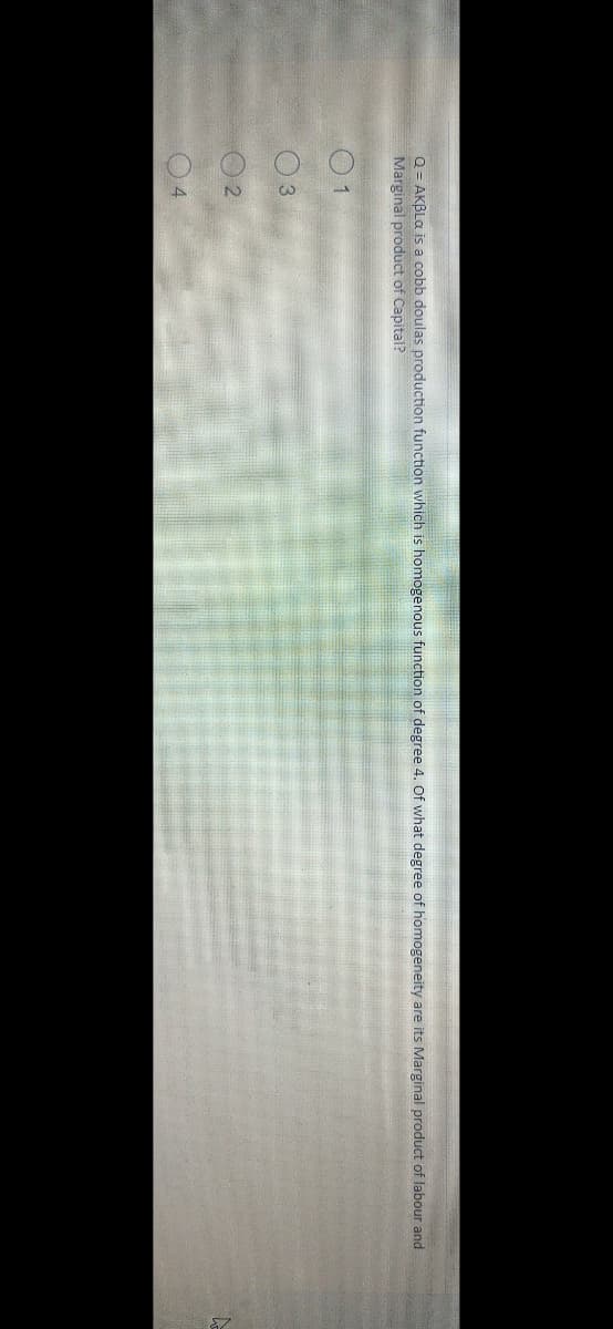 Q = AKBLa is a cobb doulas production function which is homogenous function of degree 4. Of what degree of homogeneity are its Marginal product of labour and
Marginal product of Capital?
01
03
02