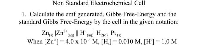 Non Standard Electrochemical Cell
1. Calculate the emf generated, Gibbs Free-Energy and the
standard Gibbs Free-Energy by the cell in the given notation:
Pt (s)
Zn) Zn²+ (aq) || H(aq)| H₂(g) Pt(
-3
When [Zn ¹] = 4.0 x 10 M, [H] = 0.010 M, [H] = 1.0 M