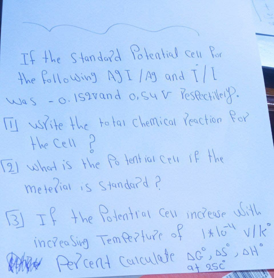 If the Standard Potential cell for
the following AgI /Ag and I/I
Was -0.152vand o, suv respectively.
write the total chemical reaction for
the Cell ?
2) what is the Potential cell if the
meterial is Standard ?
3 If the Potential cell increase with
increasing Temperture of 1*104 V/KⓇ
Percent calculate AG, AS, AH"
at 25c