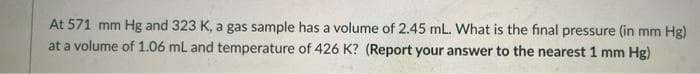 At 571 mm Hg and 323 K, a gas sample has a volume of 2.45 mL. What is the final pressure (in mm Hg)
at a volume of 1.06 mL and temperature of 426 K? (Report your answer to the nearest 1 mm Hg)