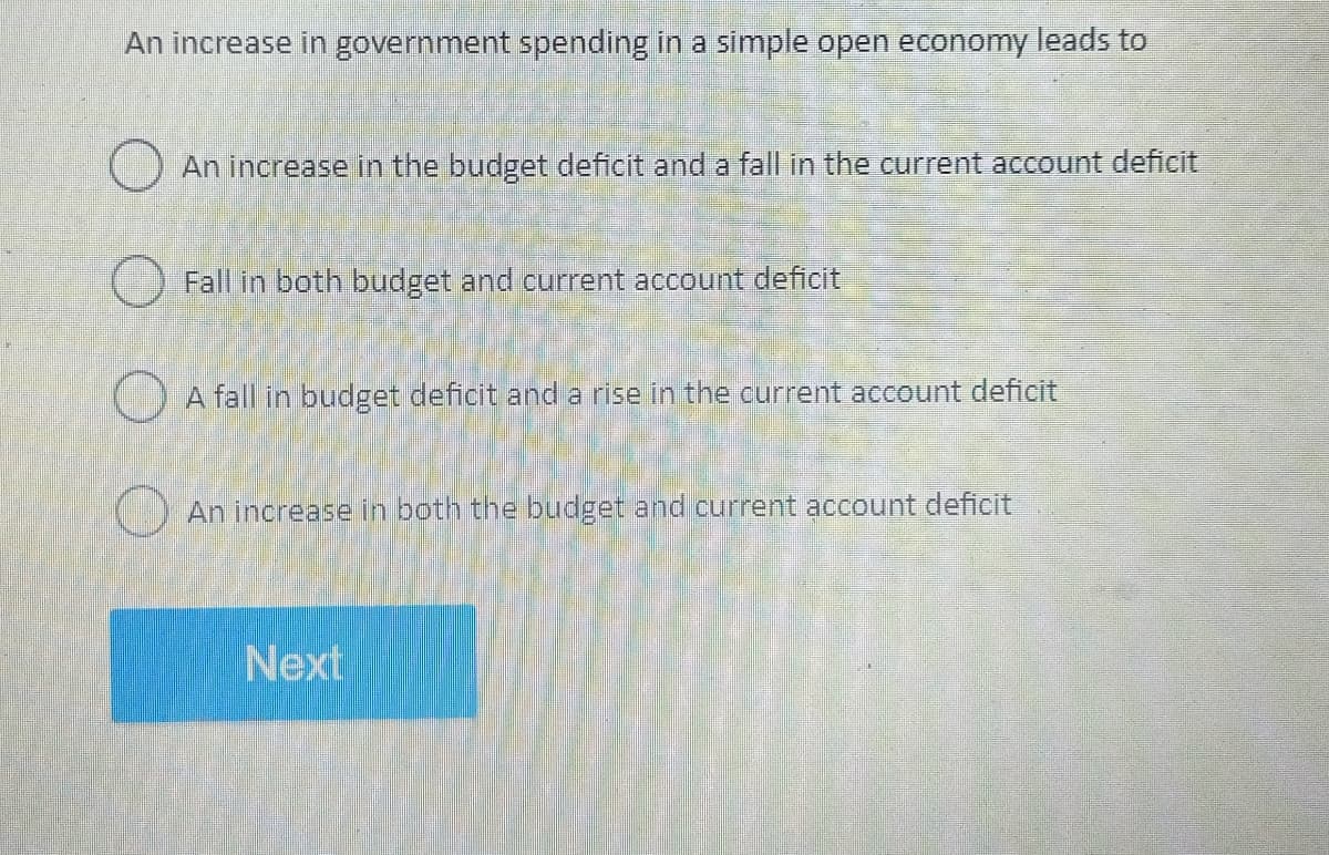 An increase in government spending in a simple open economy leads to
An increase in the budget deficit and a fall in the current account deficit
Fall in both budget and current account deficit
A fall in budget deficit and a rise in the current account deficit
An increase in both the budget and current account deficit
Next