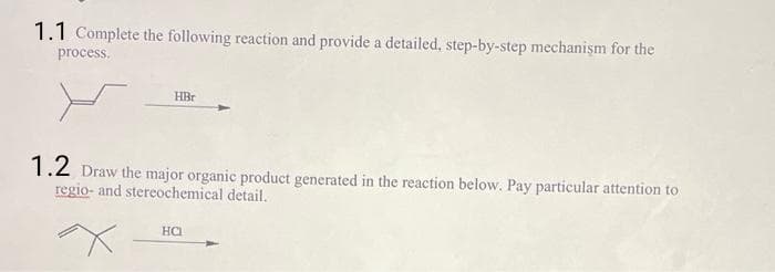 1.1 Complete the following reaction and provide a detailed, step-by-step mechanism for the
process.
HBr
1.2 Draw the major organic product generated in the reaction below. Pay particular attention to
regio- and stereochemical detail.
HCI
X