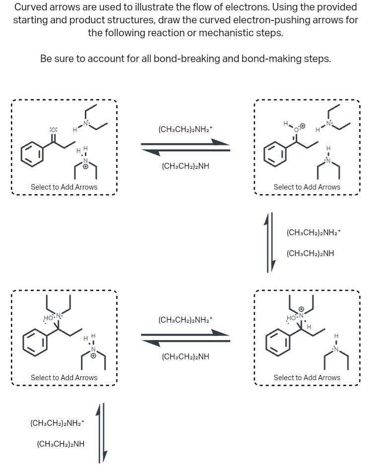 Curved arrows are used to illustrate the flow of electrons. Using the provided
starting and product structures, draw the curved electron-pushing arrows for
the following reaction or mechanistic steps.
Be sure to account for all bond-breaking and bond-making steps.
:0:
H
HON
N.
Select to Add Arrows
H
Select to Add Arrows
(CH3CH2)2NH2+
(CH3CH2)2NH
(CH3CH2)2NH2+
(CH3CH2)2NH
(CH3CH2)2NH2*
(CH3CH2)2NH
0:0
H-N
Select to Add Arrows
(CH3CH2)2NH₂*
(CH3CH2)2NH
HO-N
Select to Add Arrows