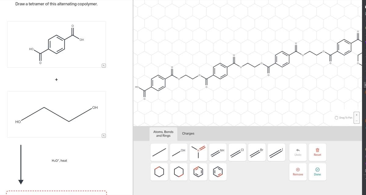 Draw a tetramer of this alternating copolymer.
HO
но.
O
+
H3O+, heat
O
OH
OH
Q
(a)
HO
O
O
Atoms, Bonds
and Rings
Charges
OH
O
NH
Br
Undo
Remove
Reset
Done
Drag To Pan