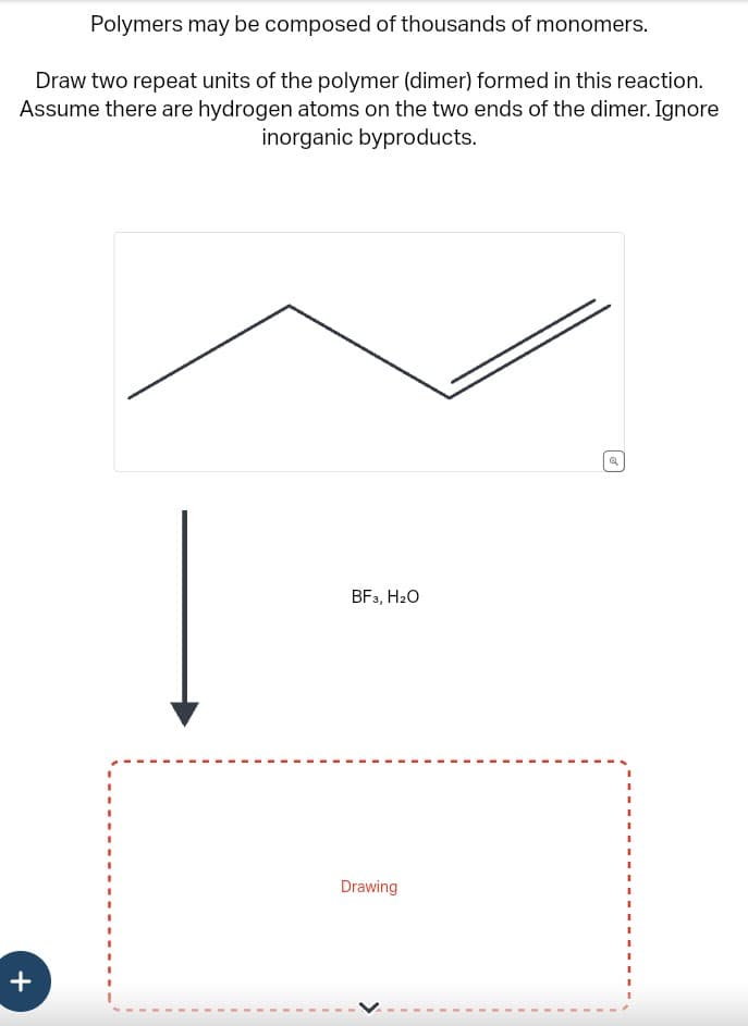 Polymers may be composed of thousands of monomers.
Draw two repeat units of the polymer (dimer) formed in this reaction.
Assume there are hydrogen atoms on the two ends of the dimer. Ignore
inorganic byproducts.
+
BF3, H₂O
Drawing
Q