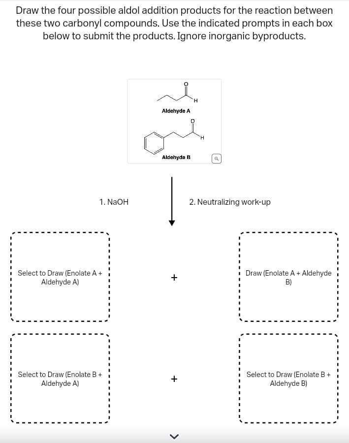 Draw the four possible aldol addition products for the reaction between
these two carbonyl compounds. Use the indicated prompts in each box
below to submit the products. Ignore inorganic byproducts.
1. NaOH
Select to Draw (Enolate A +
Aldehyde A)
Select to Draw (Enolate B +
Aldehyde A)
Aldehyde A
Aldehyde B
+
+
<
H
H
a
2. Neutralizing work-up
Draw (Enolate A + Aldehyde
B)
Select to Draw (Enolate B +
Aldehyde B)