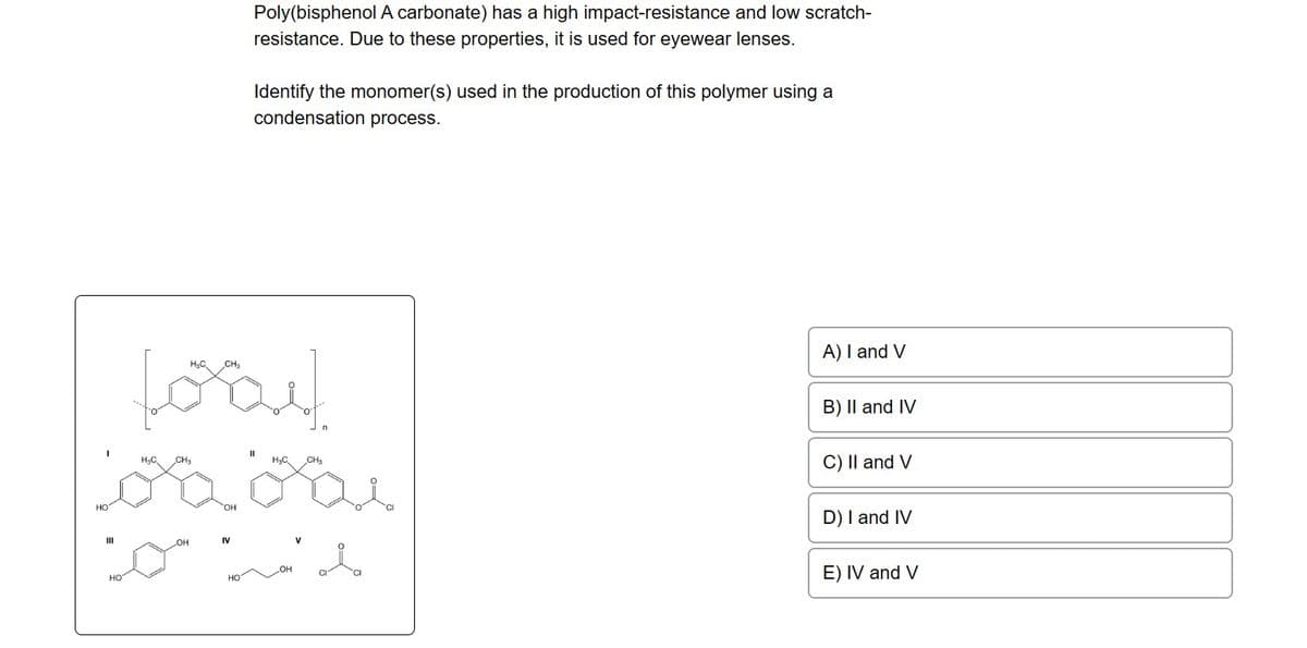 Poly(bisphenol A carbonate) has a high impact-resistance and low scratch-
resistance. Due to these properties, it is used for eyewear lenses.
Identify the monomer(s) used in the production of this polymer using a
condensation process.
H₂C₂
foray
OH
H₂C
CH₂
co" wid
HO
A) I and V
B) II and IV
C) II and V
D) I and IV
E) IV and V