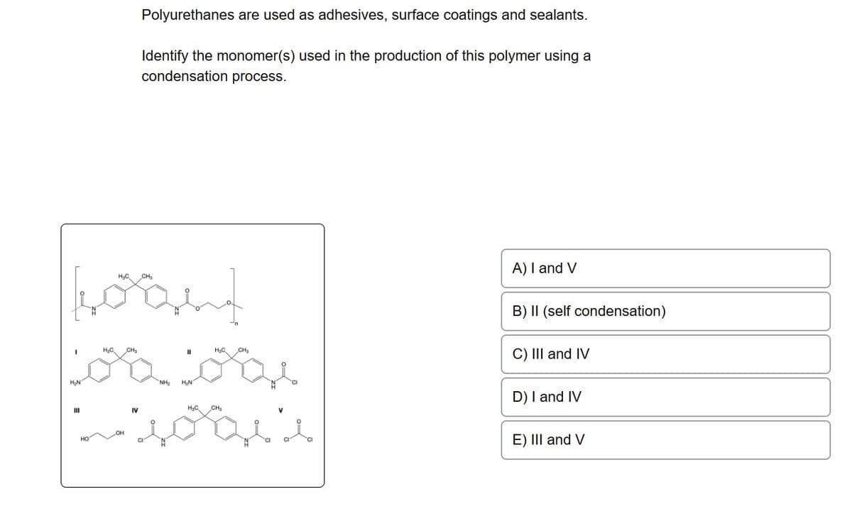 boant
H₂C
H₂C
CH₂
CH₂
Loa bai
III
Polyurethanes are used as adhesives, surface coatings and sealants.
Identify the monomer(s) used in the production of this polymer using a
condensation process.
IV
HỌC CHy
"soos 's
A) I and V
B) II (self condensation)
C) III and IV
D) I and IV
E) III and V