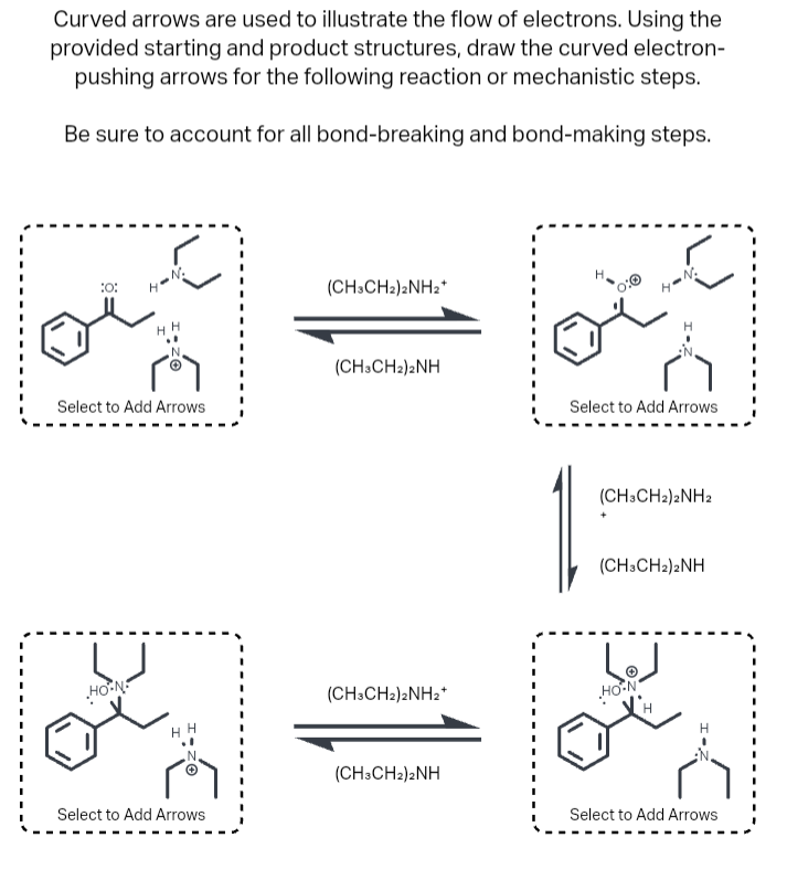 Curved arrows are used to illustrate the flow of electrons. Using the
provided starting and product structures, draw the curved electron-
pushing arrows for the following reaction or mechanistic steps.
Be sure to account for all bond-breaking and bond-making steps.
:0:
H❤ N
Select to Add Arrows
HON
Select to Add Arrows
(CH3CH2)2NH2+
(CH3CH2)2NH
(CH3CH2)2NH₂+
(CH3CH2)2NH
H-N₂
Select to Add Arrows
(CH3CH2)2NH2
(CH3CH2)2NH
لها
HON
Select to Add Arrows