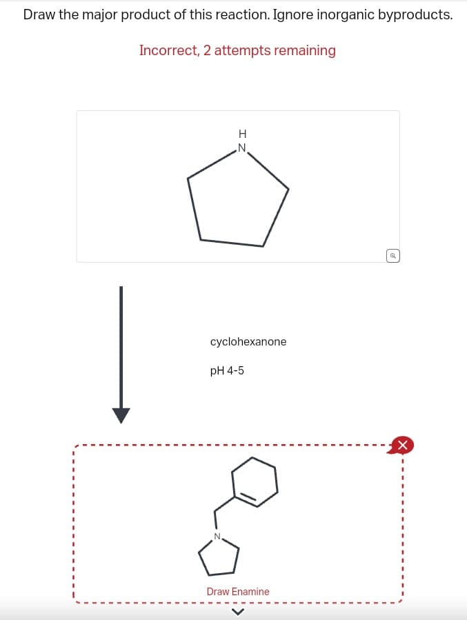 Draw the major product of this reaction. Ignore inorganic byproducts.
Incorrect, 2 attempts remaining
IZ
H
cyclohexanone
N
pH 4-5
Draw Enamine
Q
X