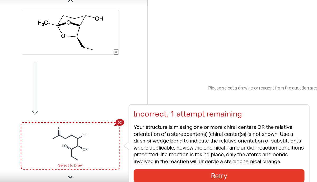 H3C-
O
HO!!!!
Select to Draw
OH
OH
OH
Please select a drawing or reagent from the question area
Incorrect, 1 attempt remaining
Your structure is missing one or more chiral centers OR the relative
orientation of a stereocenter(s) (chiral center(s)) is not shown. Use a
dash or wedge bond to indicate the relative orientation of substituents
where applicable. Review the chemical name and/or reaction conditions
presented. If a reaction is taking place, only the atoms and bonds
involved in the reaction will undergo a stereochemical change.
Retry